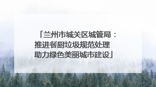 兰州市城关区城管局：推进餐厨垃圾规范处理 助力绿色美丽城市建设