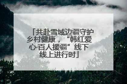 共赴雪域边疆守护乡村健康，“韩红爱心·百人援疆”线下线上进行时