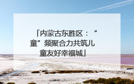 内蒙古东胜区：“童”频聚合力共筑儿童友好幸福城