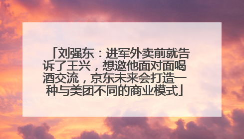刘强东：进军外卖前就告诉了王兴，想邀他面对面喝酒交流，京东未来会打造一种与美团不同的商业模式