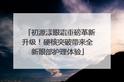 初源漾眼霜重磅革新升级！硬核突破带来全新眼部护理体验