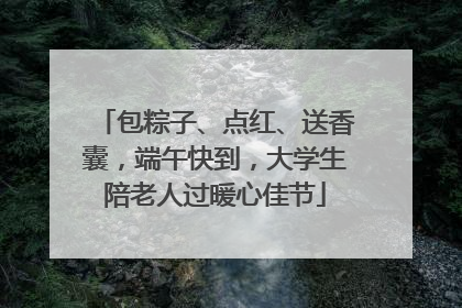 包粽子、点红、送香囊，端午快到，大学生陪老人过暖心佳节