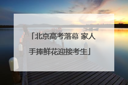 北京高考落幕 家人手捧鲜花迎接考生