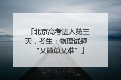 北京高考进入第三天，考生：物理试题“又简单又难”