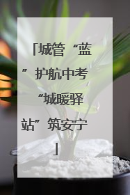 城管“蓝”护航中考 “城暖驿站”筑安宁