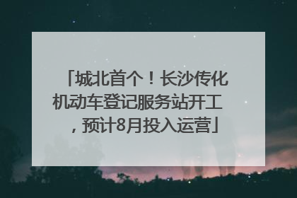 城北首个！长沙传化机动车登记服务站开工，预计8月投入运营
