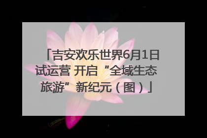 吉安欢乐世界6月1日试运营 开启“全域生态旅游”新纪元（图）