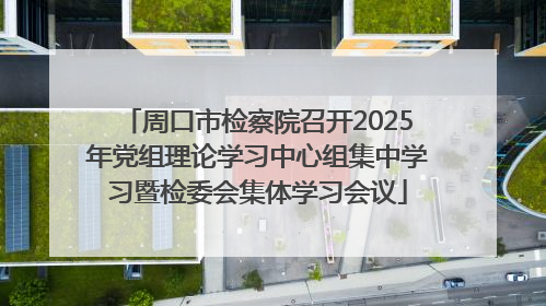 周口市检察院召开2025年党组理论学习中心组集中学习暨检委会集体学习会议