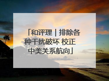 和评理｜排除各种干扰破坏 校正中美关系航向