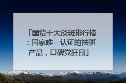国货十大淡斑排行榜：国家唯一认证的祛斑产品，口碑党狂囤