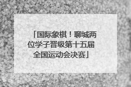 国际象棋！聊城两位学子晋级第十五届全国运动会决赛