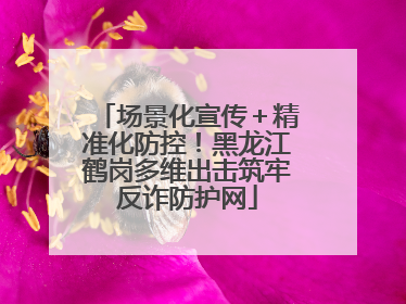 场景化宣传＋精准化防控！黑龙江鹤岗多维出击筑牢反诈防护网