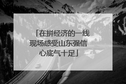 在拼经济的一线现场感受山东强信心底气十足