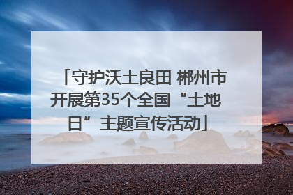 守护沃土良田 郴州市开展第35个全国“土地日”主题宣传活动