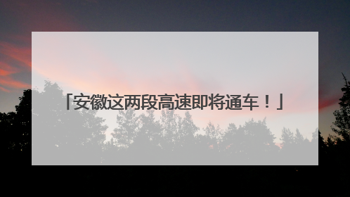 安徽这两段高速即将通车！