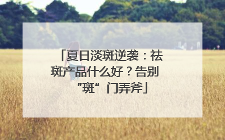 夏日淡斑逆袭：祛斑产品什么好？告别“斑”门弄斧