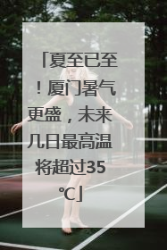 夏至已至！厦门暑气更盛，未来几日最高温将超过35℃