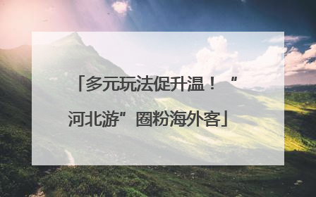 多元玩法促升温！“河北游”圈粉海外客