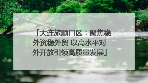 大连旅顺口区：聚焦稳外资稳外贸 以高水平对外开放引领高质量发展