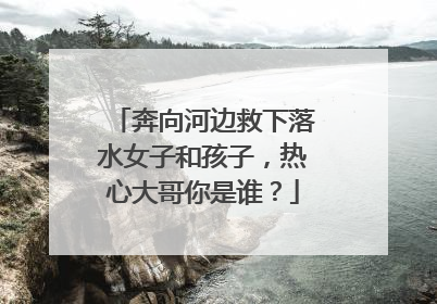 奔向河边救下落水女子和孩子，热心大哥你是谁？