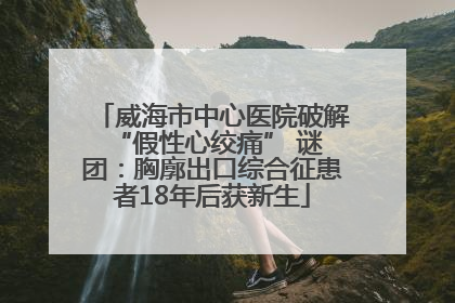 威海市中心医院破解 “假性心绞痛” 谜团：胸廓出口综合征患者18年后获新生