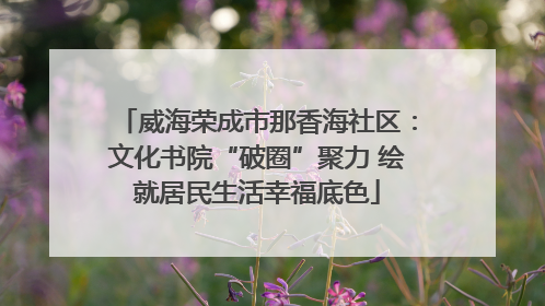 威海荣成市那香海社区：文化书院“破圈”聚力 绘就居民生活幸福底色
