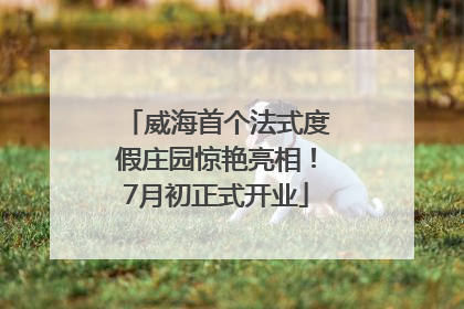 威海首个法式度假庄园惊艳亮相！7月初正式开业