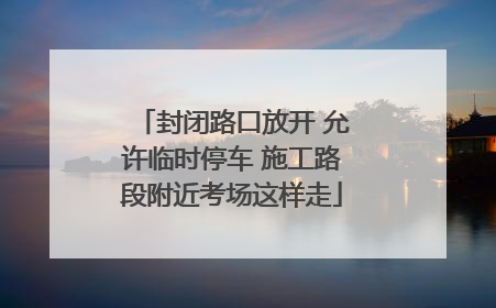 封闭路口放开 允许临时停车 施工路段附近考场这样走