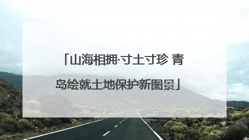 山海相拥·寸土寸珍 青岛绘就土地保护新图景