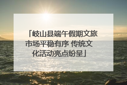 岐山县端午假期文旅市场平稳有序 传统文化活动亮点纷呈