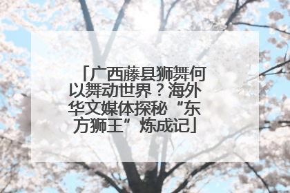 广西藤县狮舞何以舞动世界？海外华文媒体探秘“东方狮王”炼成记