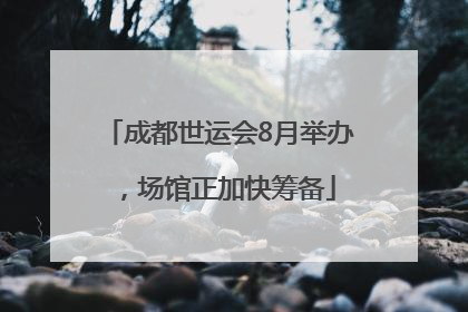 成都世运会8月举办，场馆正加快筹备