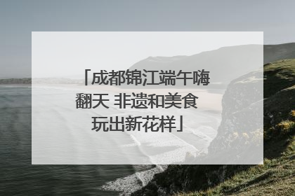 成都锦江端午嗨翻天 非遗和美食玩出新花样