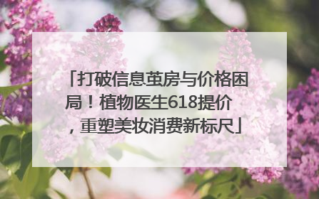 打破信息茧房与价格困局！植物医生618提价，重塑美妆消费新标尺