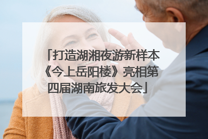 打造湖湘夜游新样本《今上岳阳楼》亮相第四届湖南旅发大会