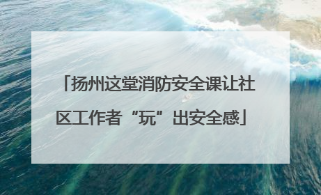 扬州这堂消防安全课让社区工作者“玩”出安全感