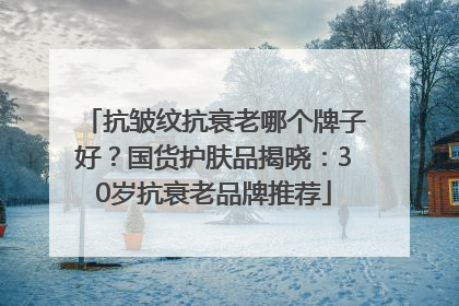 抗皱纹抗衰老哪个牌子好？国货护肤品揭晓：30岁抗衰老品牌推荐