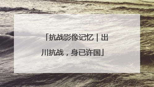抗战影像记忆｜出川抗战，身已许国