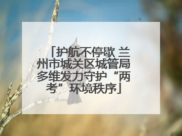 护航不停歇 兰州市城关区城管局多维发力守护“两考”环境秩序