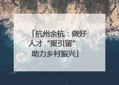 杭州余杭：做好人才“聚引留” 助力乡村振兴