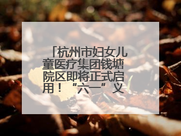 杭州市妇女儿童医疗集团钱塘院区即将正式启用！“六一”义诊活动来啦