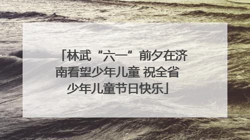 林武“六一”前夕在济南看望少年儿童 祝全省少年儿童节日快乐