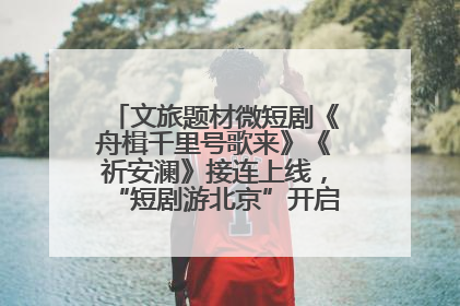 文旅题材微短剧《舟楫千里号歌来》《祈安澜》接连上线，“短剧游北京”开启大运河文化之旅