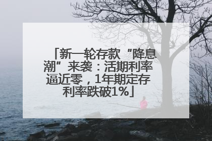 新一轮存款“降息潮”来袭：活期利率逼近零，1年期定存利率跌破1%