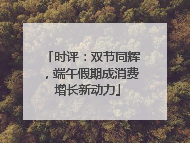 时评：双节同辉，端午假期成消费增长新动力