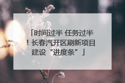 时间过半 任务过半！长春汽开区刷新项目建设“进度条”