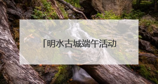 明水古城端午活动抢先看！古礼新趣文化盛宴等你来体验