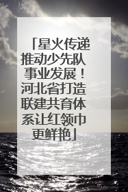 星火传递推动少先队事业发展！河北省打造联建共育体系让红领巾更鲜艳