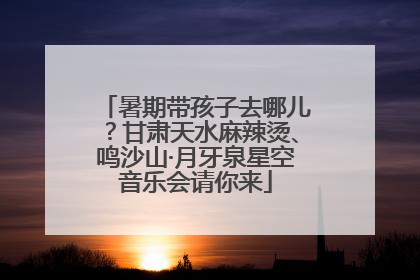 暑期带孩子去哪儿？甘肃天水麻辣烫、鸣沙山·月牙泉星空音乐会请你来