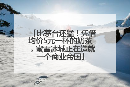 比茅台还猛！凭借均价5元一杯的奶茶，蜜雪冰城正在造就一个商业帝国